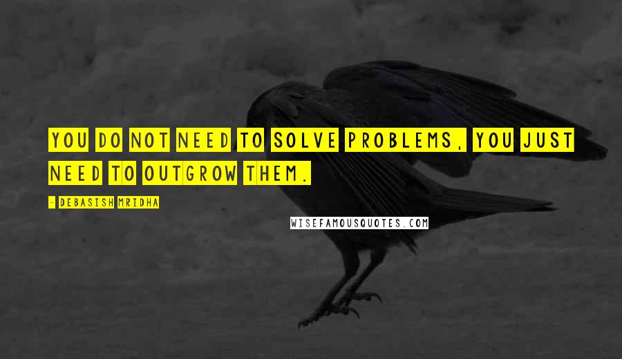 Debasish Mridha Quotes: You do not need to solve problems, you just need to outgrow them.