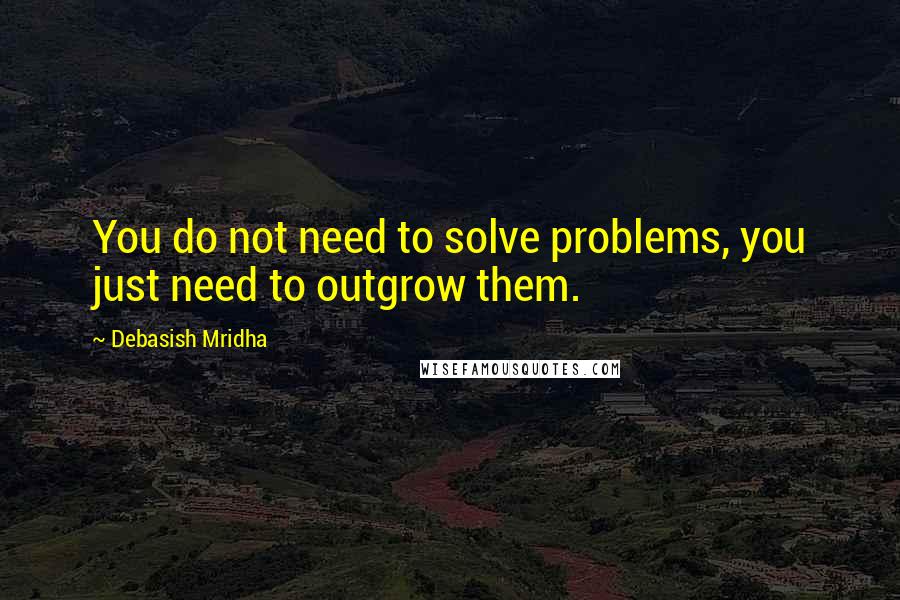 Debasish Mridha Quotes: You do not need to solve problems, you just need to outgrow them.