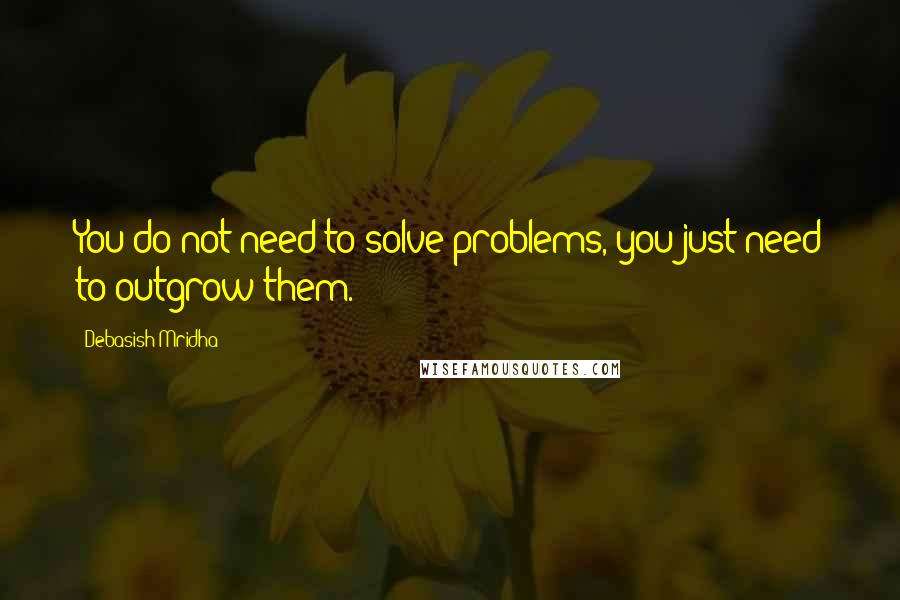 Debasish Mridha Quotes: You do not need to solve problems, you just need to outgrow them.