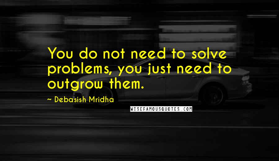 Debasish Mridha Quotes: You do not need to solve problems, you just need to outgrow them.