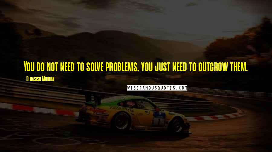 Debasish Mridha Quotes: You do not need to solve problems, you just need to outgrow them.