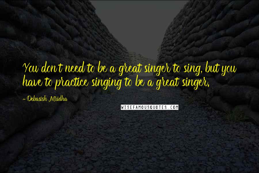 Debasish Mridha Quotes: You don't need to be a great singer to sing, but you have to practice singing to be a great singer.