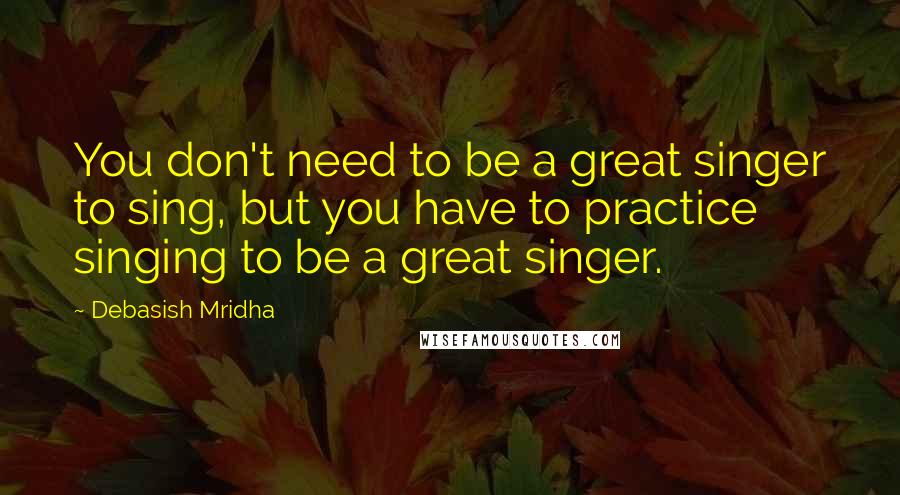 Debasish Mridha Quotes: You don't need to be a great singer to sing, but you have to practice singing to be a great singer.
