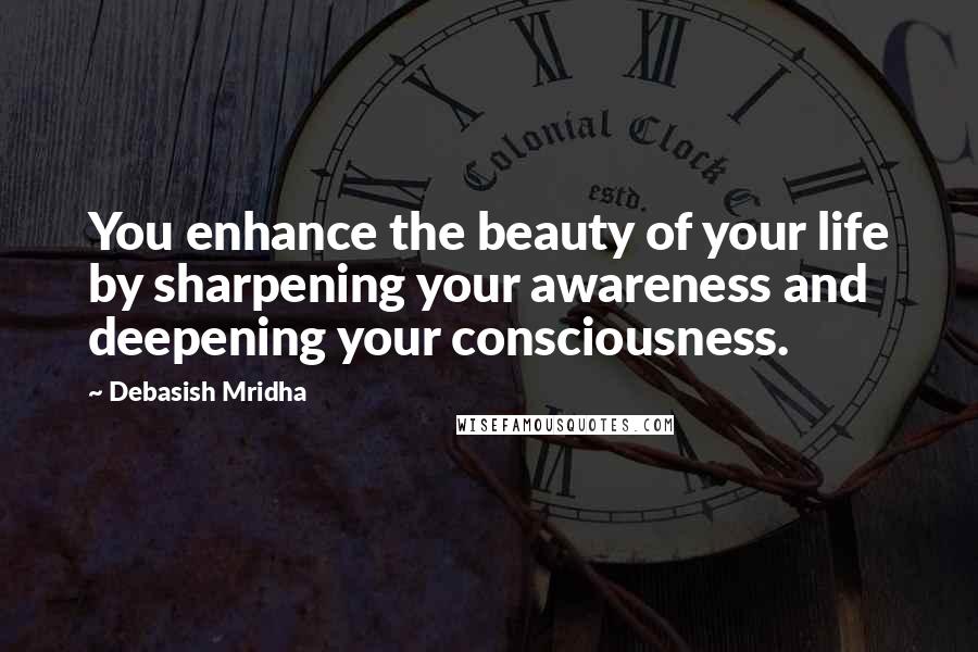 Debasish Mridha Quotes: You enhance the beauty of your life by sharpening your awareness and deepening your consciousness.