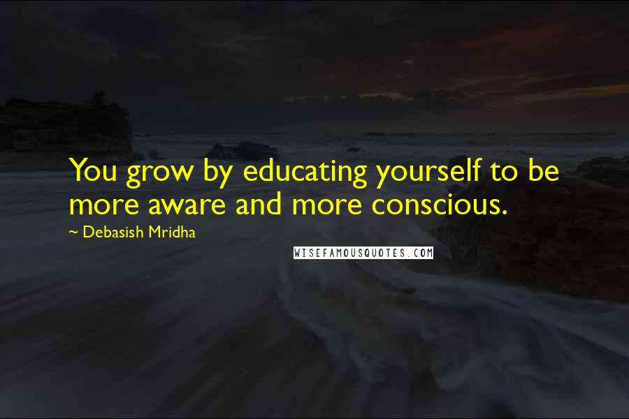 Debasish Mridha Quotes: You grow by educating yourself to be more aware and more conscious.