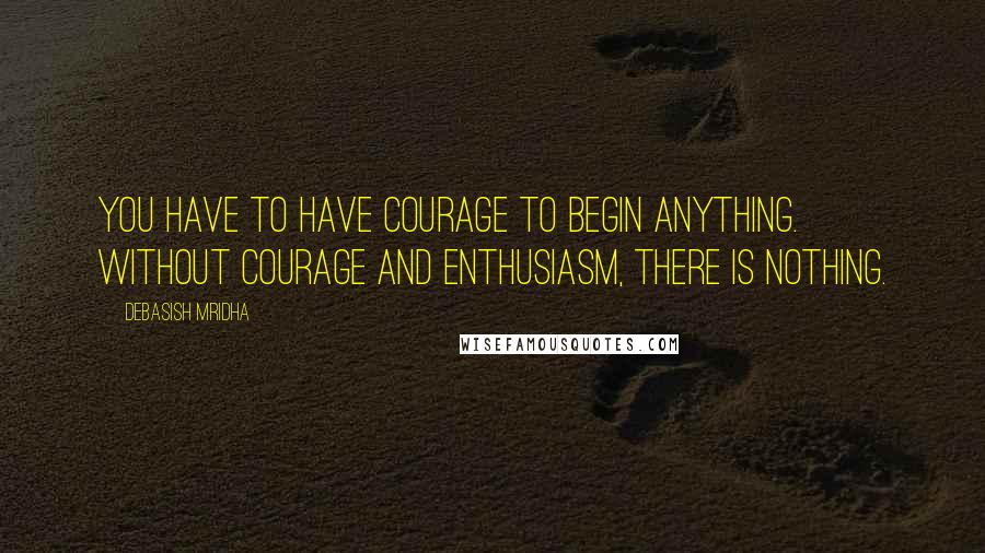 Debasish Mridha Quotes: You have to have courage to begin anything. Without courage and enthusiasm, there is nothing.