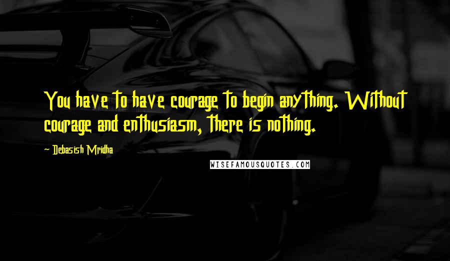 Debasish Mridha Quotes: You have to have courage to begin anything. Without courage and enthusiasm, there is nothing.