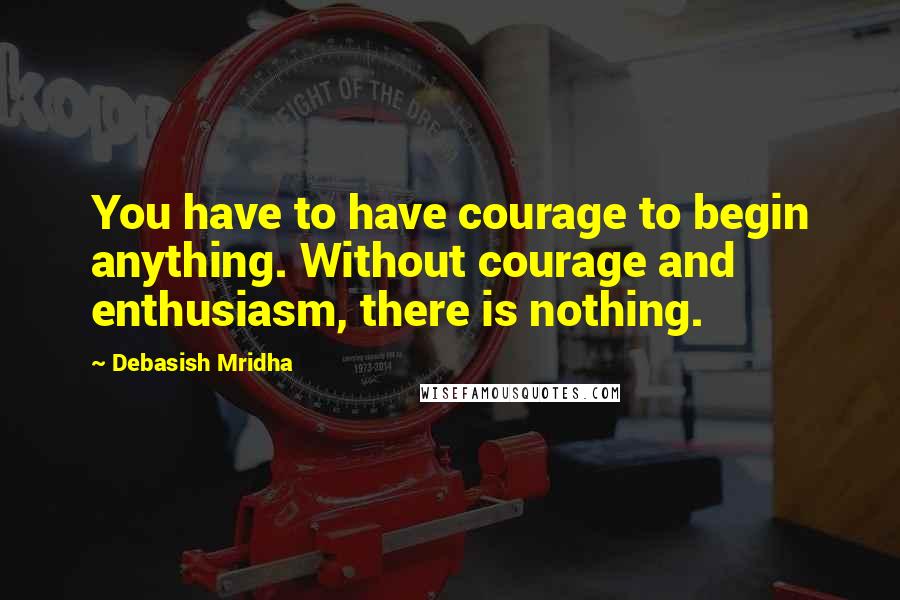 Debasish Mridha Quotes: You have to have courage to begin anything. Without courage and enthusiasm, there is nothing.