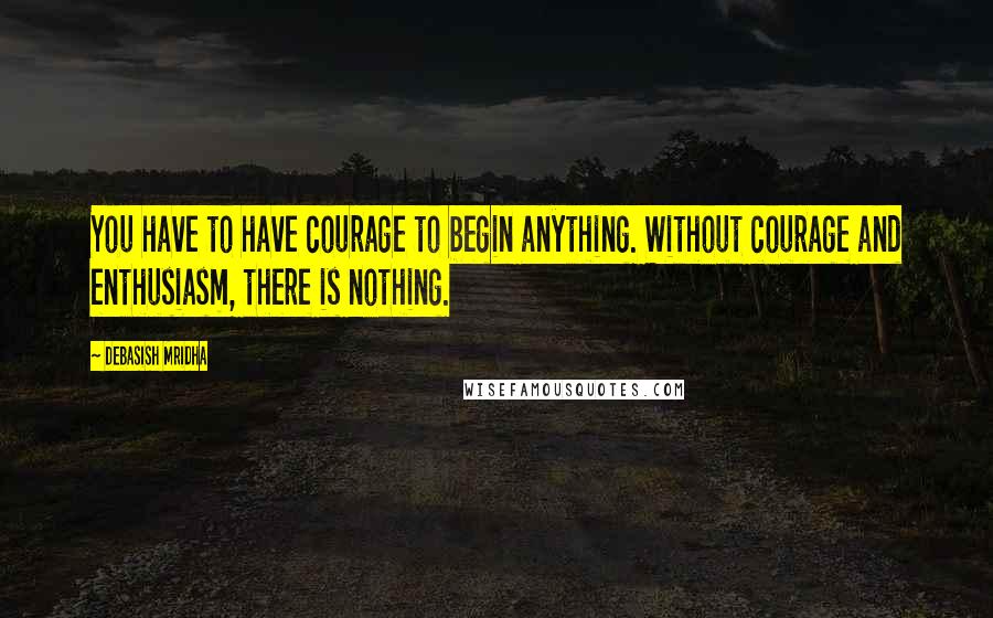 Debasish Mridha Quotes: You have to have courage to begin anything. Without courage and enthusiasm, there is nothing.