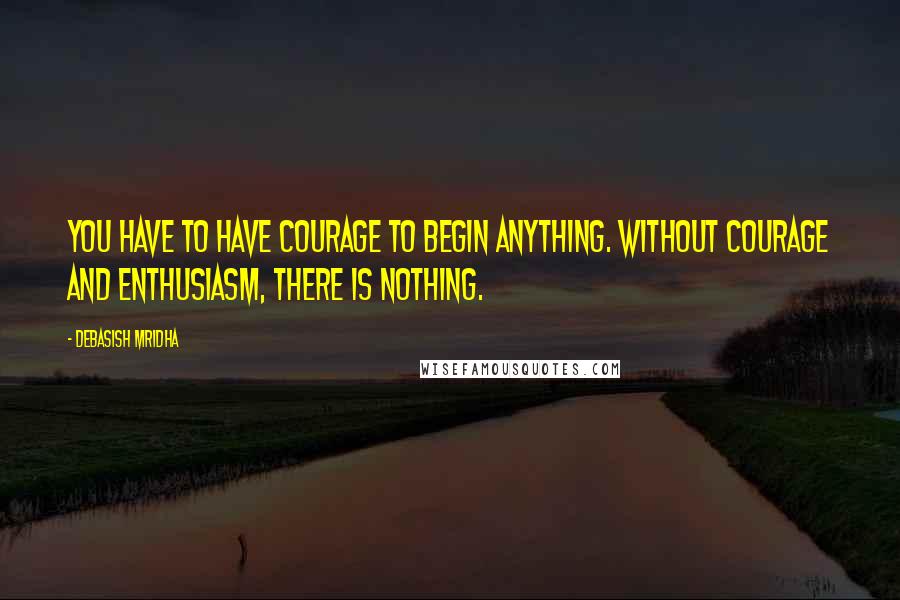 Debasish Mridha Quotes: You have to have courage to begin anything. Without courage and enthusiasm, there is nothing.