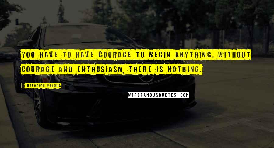 Debasish Mridha Quotes: You have to have courage to begin anything. Without courage and enthusiasm, there is nothing.