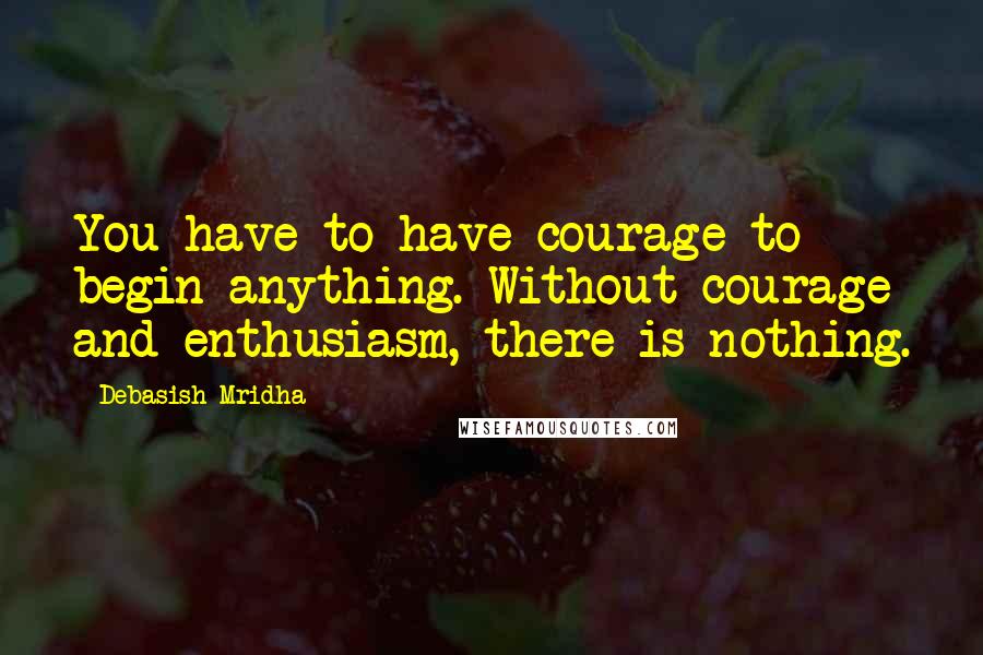 Debasish Mridha Quotes: You have to have courage to begin anything. Without courage and enthusiasm, there is nothing.