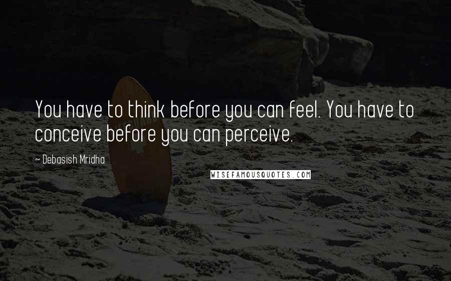 Debasish Mridha Quotes: You have to think before you can feel. You have to conceive before you can perceive.