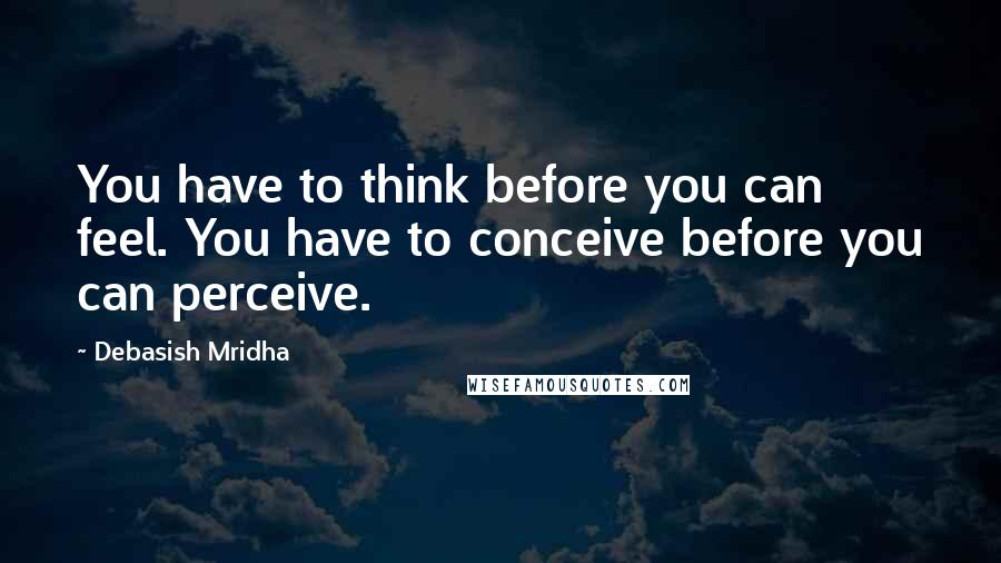 Debasish Mridha Quotes: You have to think before you can feel. You have to conceive before you can perceive.
