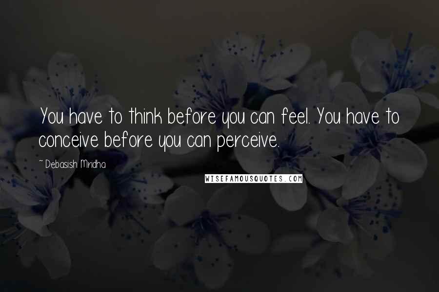 Debasish Mridha Quotes: You have to think before you can feel. You have to conceive before you can perceive.