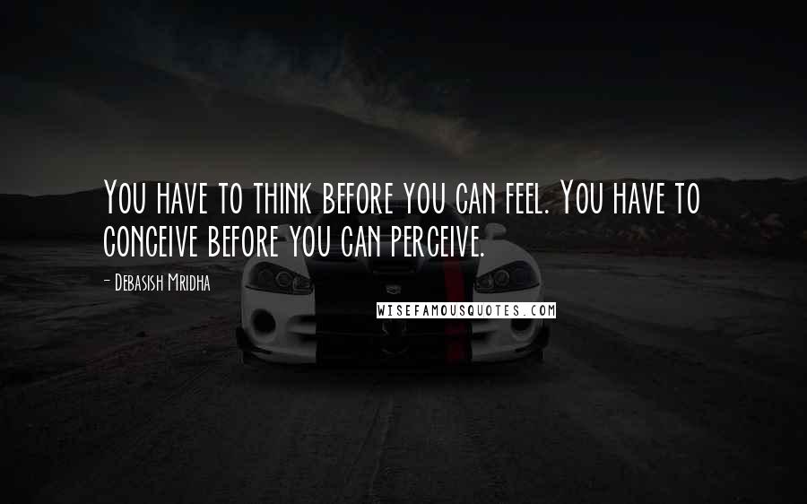 Debasish Mridha Quotes: You have to think before you can feel. You have to conceive before you can perceive.