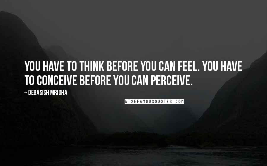 Debasish Mridha Quotes: You have to think before you can feel. You have to conceive before you can perceive.