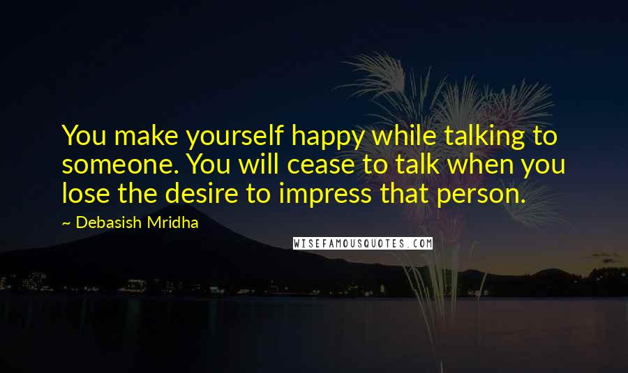 Debasish Mridha Quotes: You make yourself happy while talking to someone. You will cease to talk when you lose the desire to impress that person.