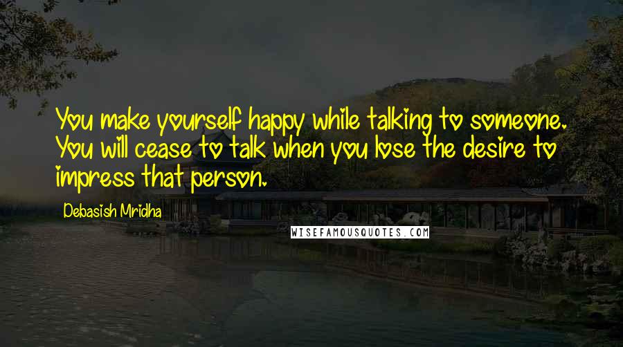 Debasish Mridha Quotes: You make yourself happy while talking to someone. You will cease to talk when you lose the desire to impress that person.