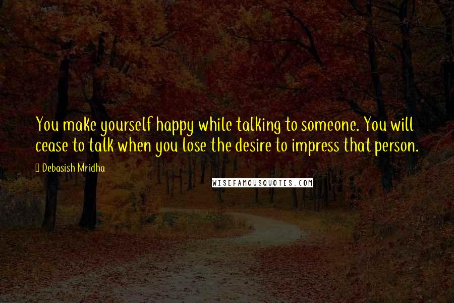 Debasish Mridha Quotes: You make yourself happy while talking to someone. You will cease to talk when you lose the desire to impress that person.