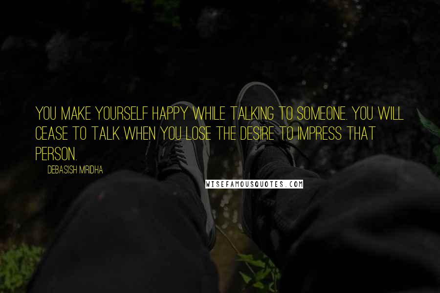 Debasish Mridha Quotes: You make yourself happy while talking to someone. You will cease to talk when you lose the desire to impress that person.