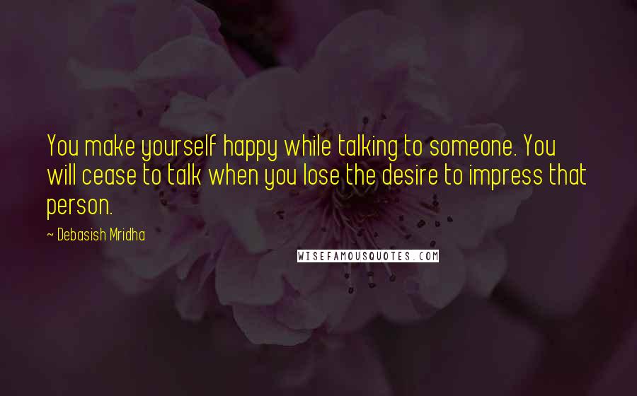 Debasish Mridha Quotes: You make yourself happy while talking to someone. You will cease to talk when you lose the desire to impress that person.