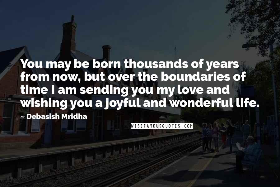 Debasish Mridha Quotes: You may be born thousands of years from now, but over the boundaries of time I am sending you my love and wishing you a joyful and wonderful life.