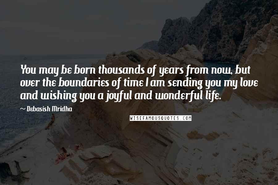 Debasish Mridha Quotes: You may be born thousands of years from now, but over the boundaries of time I am sending you my love and wishing you a joyful and wonderful life.