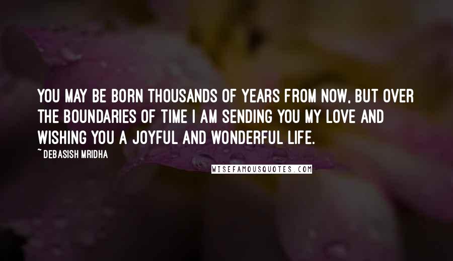 Debasish Mridha Quotes: You may be born thousands of years from now, but over the boundaries of time I am sending you my love and wishing you a joyful and wonderful life.