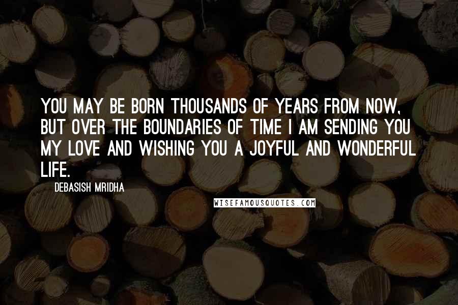 Debasish Mridha Quotes: You may be born thousands of years from now, but over the boundaries of time I am sending you my love and wishing you a joyful and wonderful life.