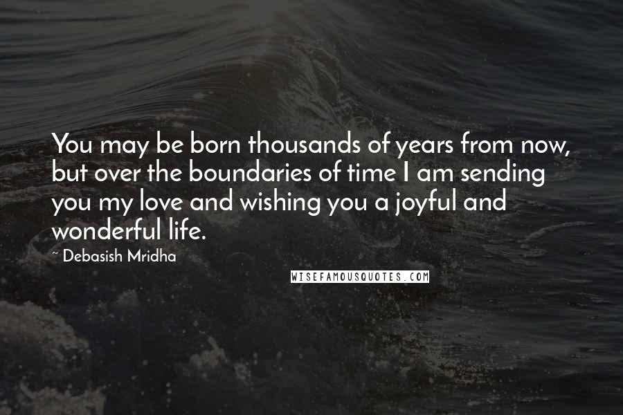 Debasish Mridha Quotes: You may be born thousands of years from now, but over the boundaries of time I am sending you my love and wishing you a joyful and wonderful life.