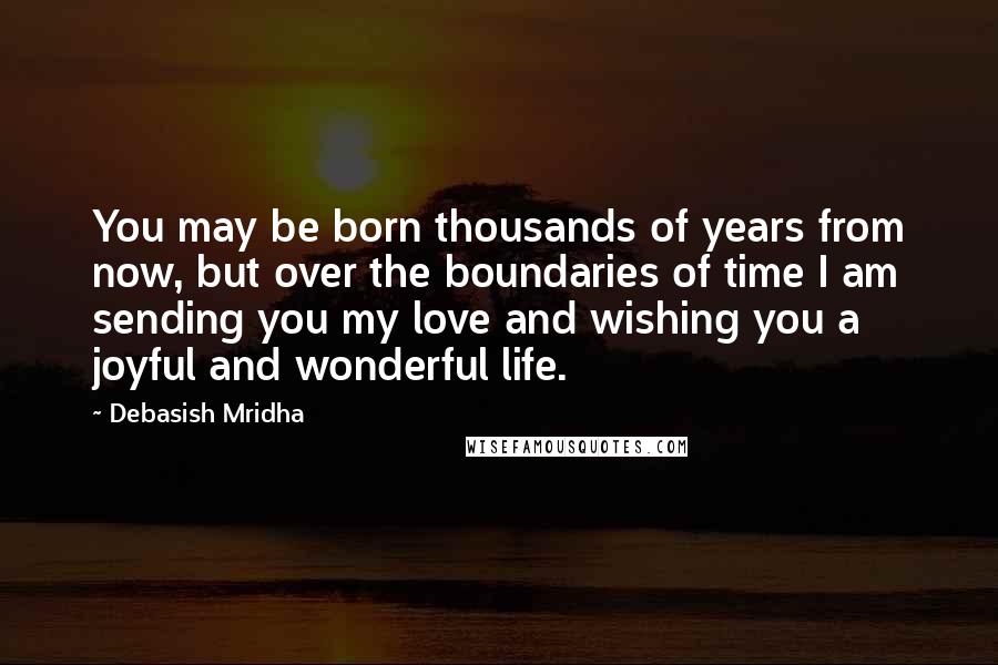 Debasish Mridha Quotes: You may be born thousands of years from now, but over the boundaries of time I am sending you my love and wishing you a joyful and wonderful life.