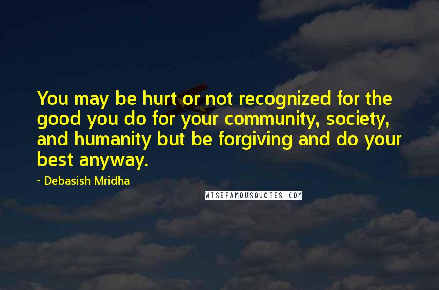 Debasish Mridha Quotes: You may be hurt or not recognized for the good you do for your community, society, and humanity but be forgiving and do your best anyway.