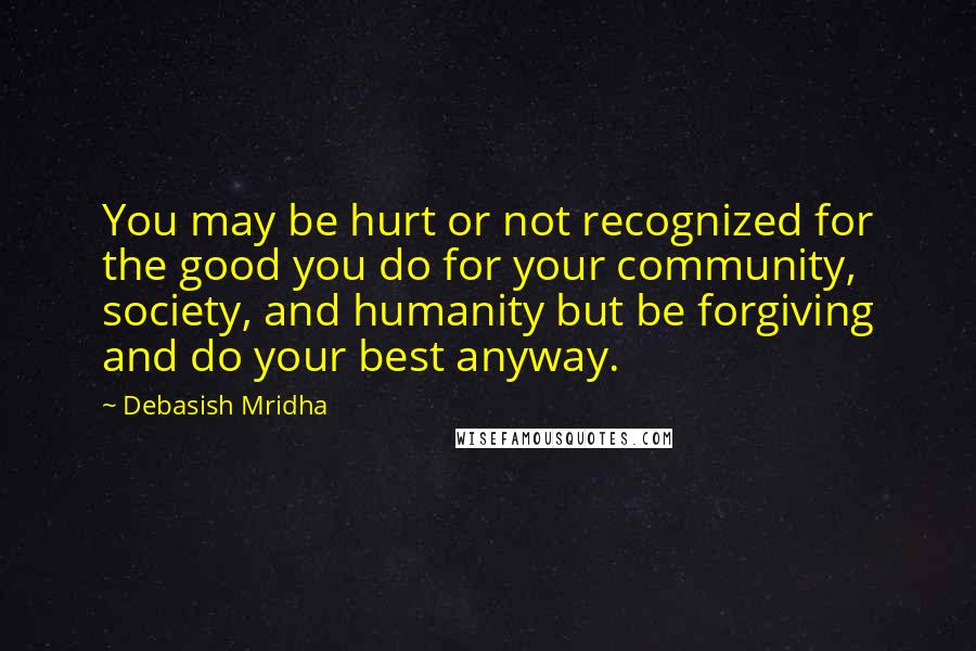 Debasish Mridha Quotes: You may be hurt or not recognized for the good you do for your community, society, and humanity but be forgiving and do your best anyway.