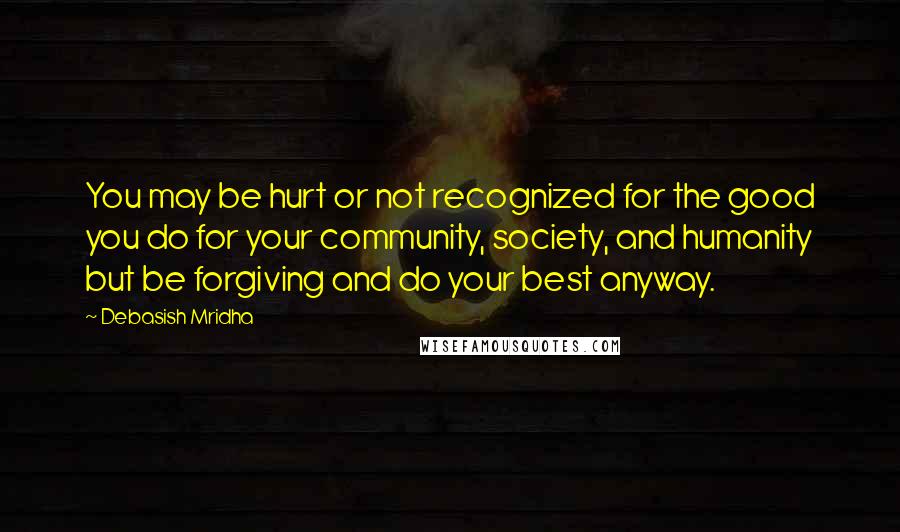 Debasish Mridha Quotes: You may be hurt or not recognized for the good you do for your community, society, and humanity but be forgiving and do your best anyway.