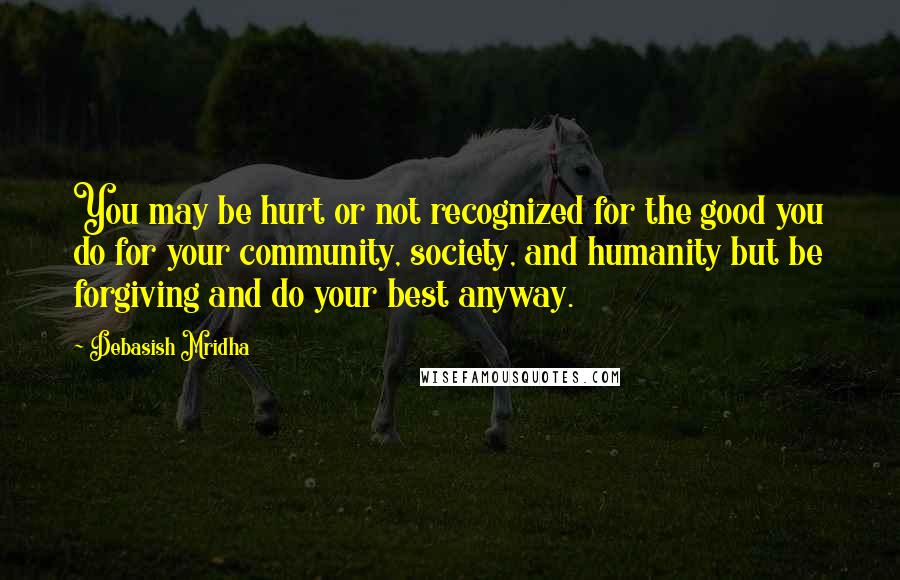 Debasish Mridha Quotes: You may be hurt or not recognized for the good you do for your community, society, and humanity but be forgiving and do your best anyway.