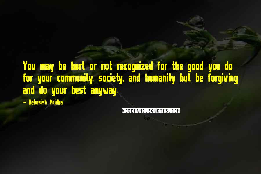 Debasish Mridha Quotes: You may be hurt or not recognized for the good you do for your community, society, and humanity but be forgiving and do your best anyway.