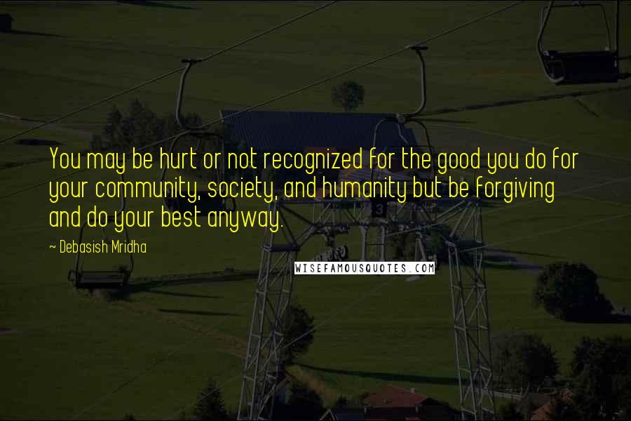 Debasish Mridha Quotes: You may be hurt or not recognized for the good you do for your community, society, and humanity but be forgiving and do your best anyway.