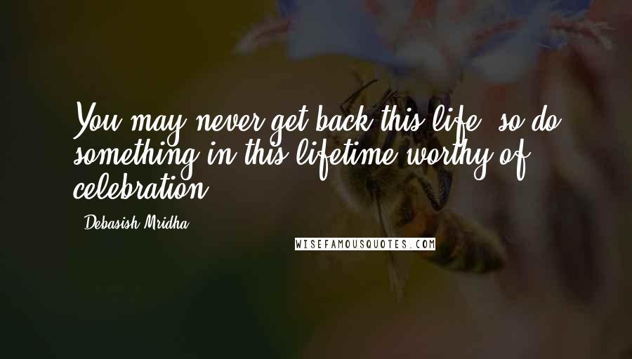 Debasish Mridha Quotes: You may never get back this life, so do something in this lifetime worthy of celebration.