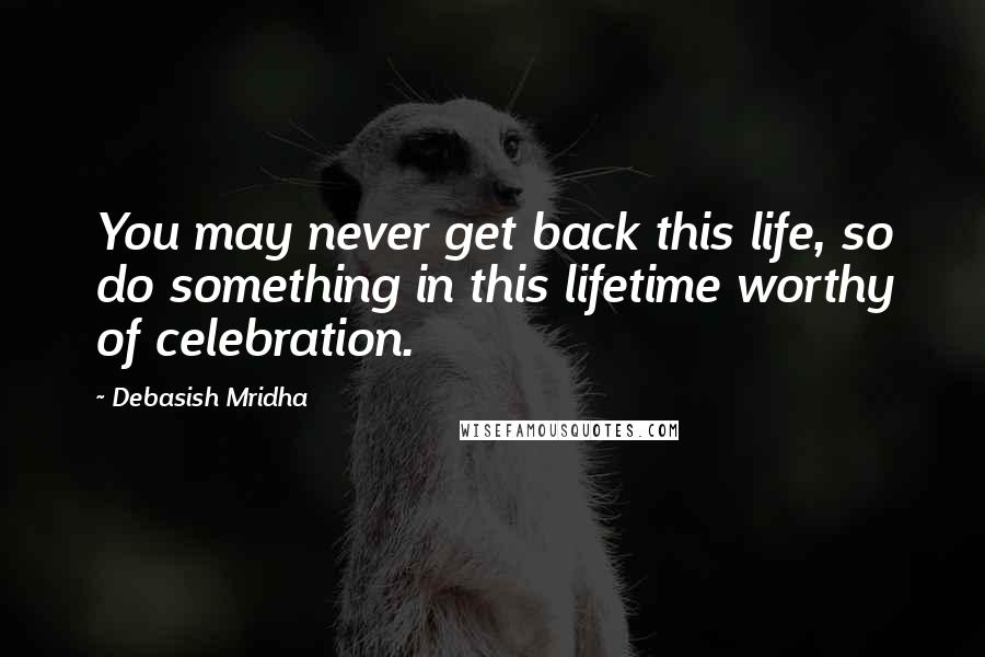 Debasish Mridha Quotes: You may never get back this life, so do something in this lifetime worthy of celebration.