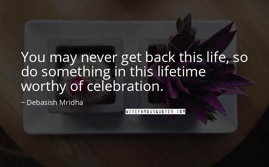 Debasish Mridha Quotes: You may never get back this life, so do something in this lifetime worthy of celebration.