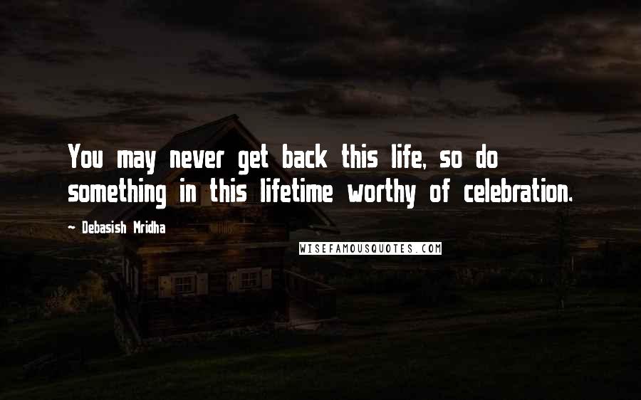 Debasish Mridha Quotes: You may never get back this life, so do something in this lifetime worthy of celebration.