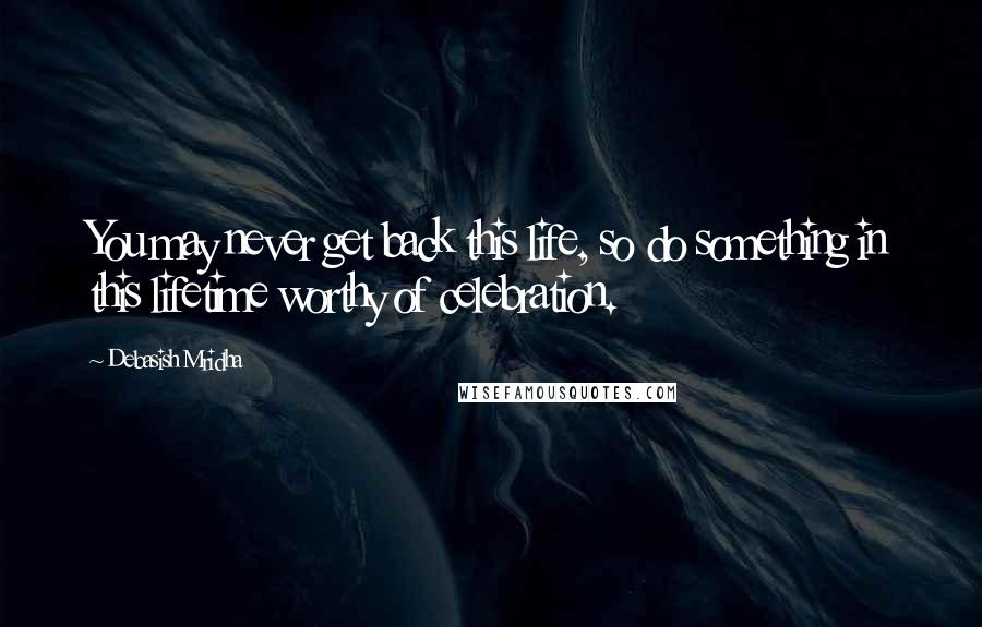 Debasish Mridha Quotes: You may never get back this life, so do something in this lifetime worthy of celebration.