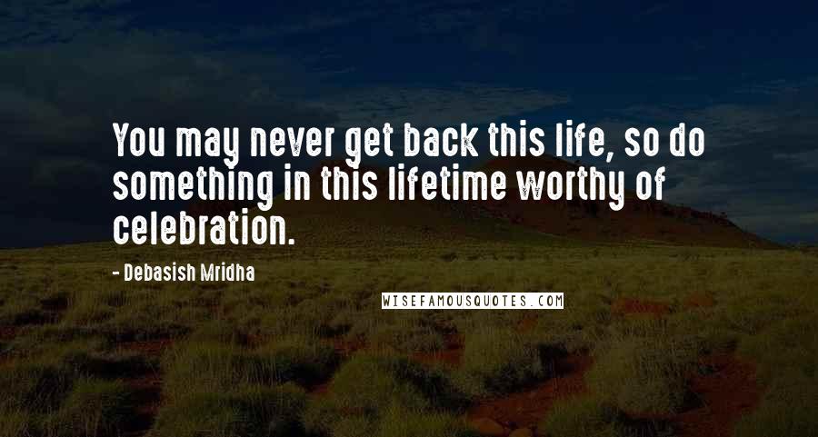 Debasish Mridha Quotes: You may never get back this life, so do something in this lifetime worthy of celebration.