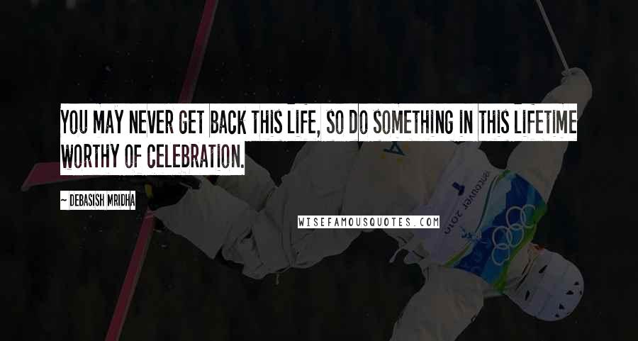 Debasish Mridha Quotes: You may never get back this life, so do something in this lifetime worthy of celebration.