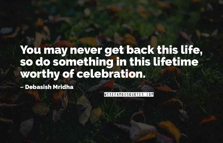 Debasish Mridha Quotes: You may never get back this life, so do something in this lifetime worthy of celebration.