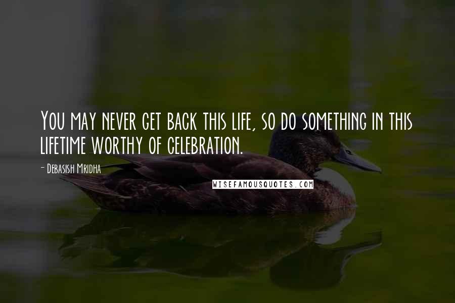 Debasish Mridha Quotes: You may never get back this life, so do something in this lifetime worthy of celebration.