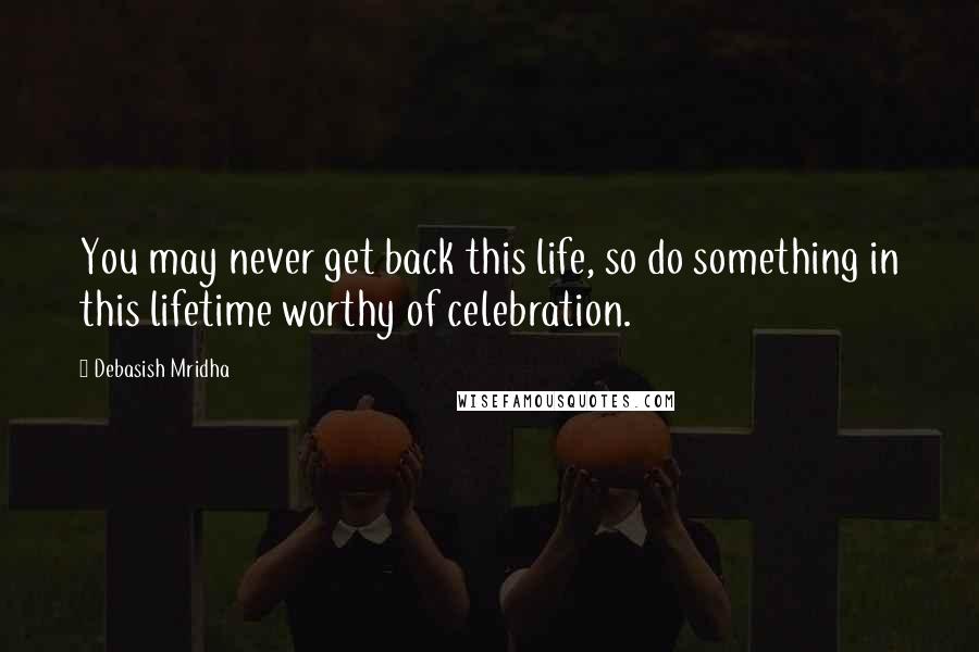 Debasish Mridha Quotes: You may never get back this life, so do something in this lifetime worthy of celebration.