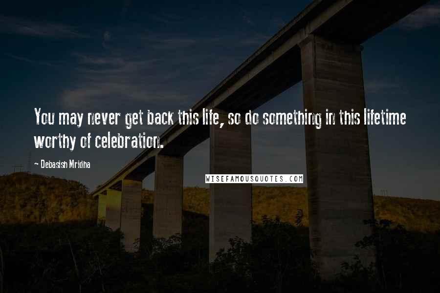 Debasish Mridha Quotes: You may never get back this life, so do something in this lifetime worthy of celebration.