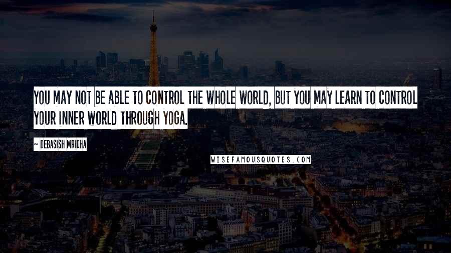 Debasish Mridha Quotes: You may not be able to control the whole world, but you may learn to control your inner world through yoga.